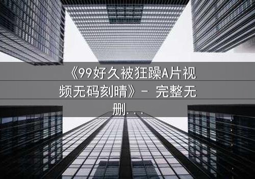 《99好久被狂躁A片视频无码刻晴》- 完整无删 - 揭开角色内心的黑暗秘密