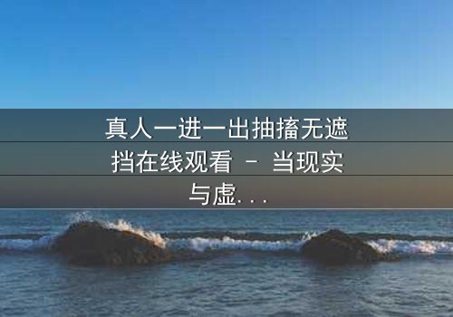 真人一进一出抽搐无遮挡在线观看 - 当现实与虚拟的界限崩塌,谁在操控你的感官?
