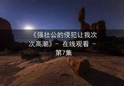 《强壮公的侵犯让我次次高潮》- 在线观看 - 第7集