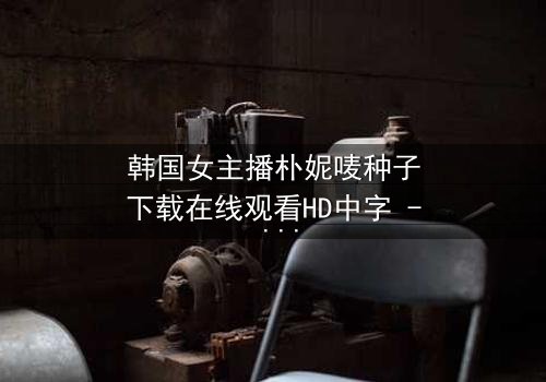 韩国女主播朴妮唛种子下载在线观看HD中字 - 当直播镜头背后的秘密被揭开
