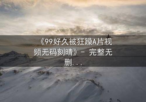 《99好久被狂躁A片视频无码刻晴》- 完整无删版 - 揭开角色内心风暴的终极秘密