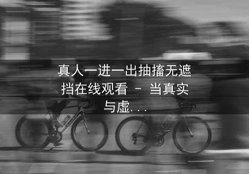 真人一进一出抽搐无遮挡在线观看 - 当真实与虚幻交织,谁能逃脱命运的抽搐?