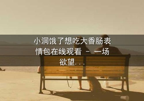 小洞饿了想吃大香肠表情包在线观看 - 一场欲望与道德的终极对决