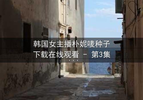 韩国女主播朴妮唛种子下载在线观看 - 第3集 - 她的秘密直播,你敢点开吗?