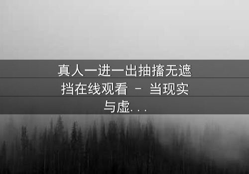 真人一进一出抽搐无遮挡在线观看 - 当现实与虚幻的边界崩塌,谁能逃离这场致命游戏?