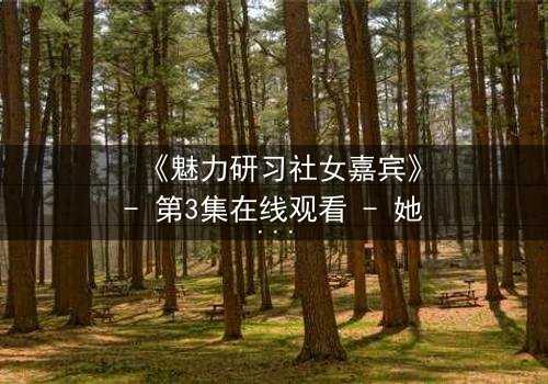 《魅力研习社女嘉宾》- 第3集在线观看 - 她为何在镜头前突然崩溃?