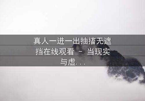 真人一进一出抽搐无遮挡在线观看 - 当现实与虚幻的界限崩塌,谁能逃脱这场致命游戏?