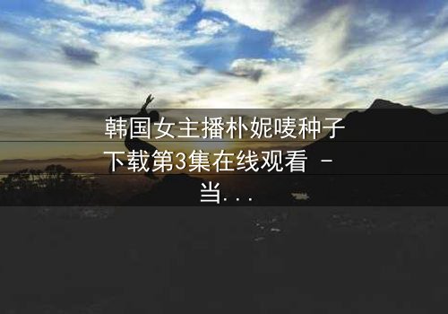 韩国女主播朴妮唛种子下载第3集在线观看 - 当虚拟面具被撕裂,真实人生如何抉择?