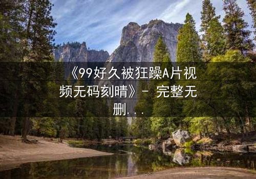 《99好久被狂躁A片视频无码刻晴》- 完整无删版 - 揭开角色内心风暴的终极秘密