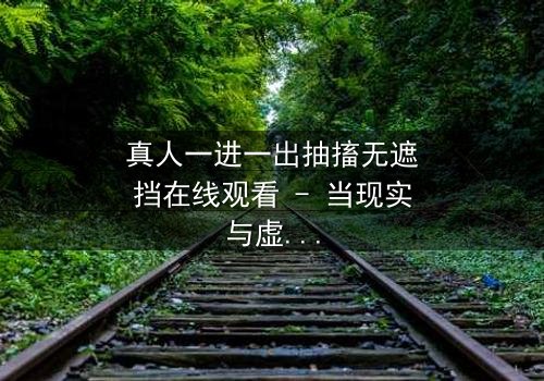 真人一进一出抽搐无遮挡在线观看 - 当现实与虚幻交织,谁能逃脱命运的抽搐?