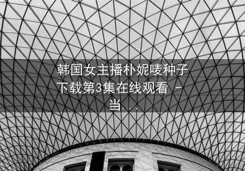 韩国女主播朴妮唛种子下载第3集在线观看 - 当虚拟直播变成致命陷阱