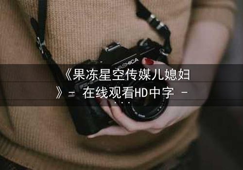 《果冻星空传媒儿媳妇》- 在线观看HD中字 - 一场禁忌之恋的终极爆发