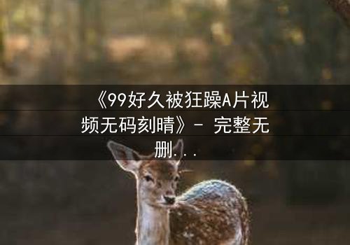 《99好久被狂躁A片视频无码刻晴》- 完整无删 - 揭开角色内心风暴的终极秘密