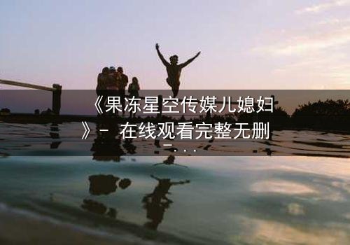 《果冻星空传媒儿媳妇》- 在线观看完整无删 - 揭开豪门背后的禁忌秘密