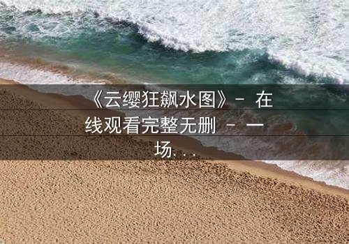 《云缨狂飙水图》- 在线观看完整无删 - 一场视觉与情感的极限碰撞