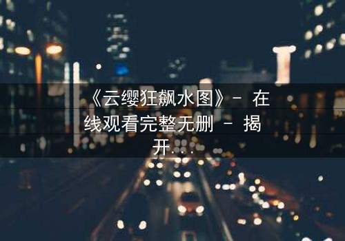 《云缨狂飙水图》- 在线观看完整无删 - 揭开隐藏的真相,你敢看吗?