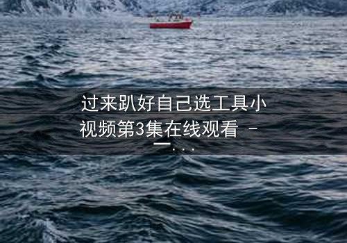 过来趴好自己选工具小视频第3集在线观看 - 一场工具选择的生死较量,你敢挑战吗?