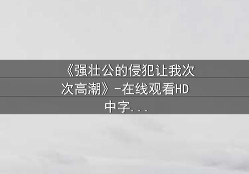 《强壮公的侵犯让我次次高潮》-在线观看HD中字 - 免费1080P超清完整无删