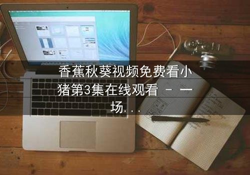 香蕉秋葵视频免费看小猪第3集在线观看 - 一场颠覆童年的奇幻冒险等你开启