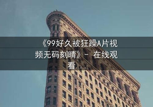 《99好久被狂躁A片视频无码刻晴》- 在线观看完整无删 - 揭开角色内心风暴的终极秘密