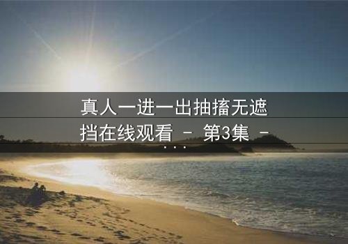 真人一进一出抽搐无遮挡在线观看 - 第3集 - 揭开人性最赤裸的真相