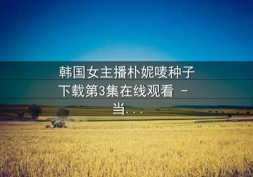 韩国女主播朴妮唛种子下载第3集在线观看 - 当直播镜头背后的秘密被揭开