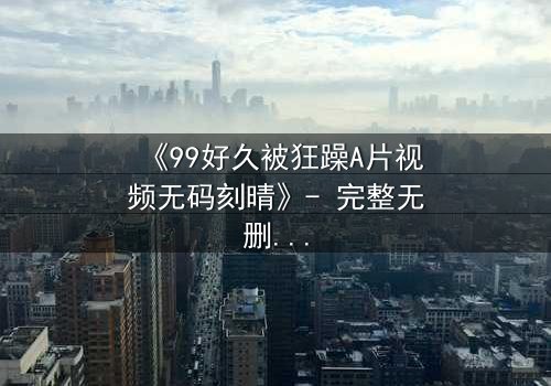 《99好久被狂躁A片视频无码刻晴》- 完整无删在线观看 - 揭开角色内心风暴的终极秘密