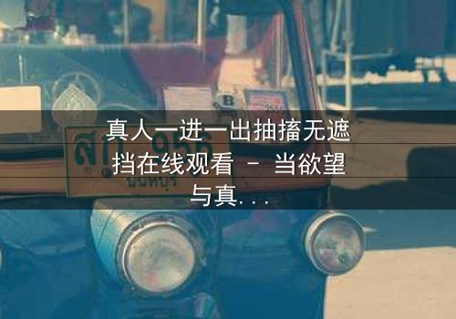 真人一进一出抽搐无遮挡在线观看 - 当欲望与真相在镜头前赤裸交锋