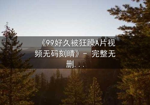 《99好久被狂躁A片视频无码刻晴》- 完整无删在线观看 - 揭开刻晴的黑暗秘密