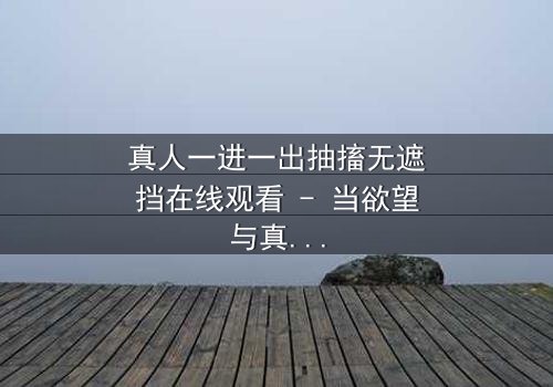 真人一进一出抽搐无遮挡在线观看 - 当欲望与真相在镜头下赤裸碰撞