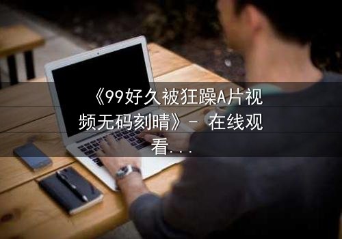《99好久被狂躁A片视频无码刻晴》- 在线观看完整版 - 揭开角色内心风暴的终极秘密