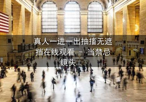 真人一进一出抽搐无遮挡在线观看 - 当禁忌镜头撕裂现实,你敢直视吗?