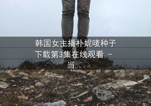 韩国女主播朴妮唛种子下载第3集在线观看 - 当虚拟面具被撕碎,真实人生如何抉择?