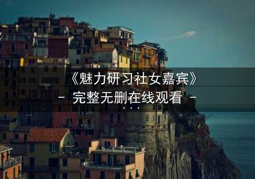 《魅力研习社女嘉宾》- 完整无删在线观看 - 她为何在镜头前失控痛哭?