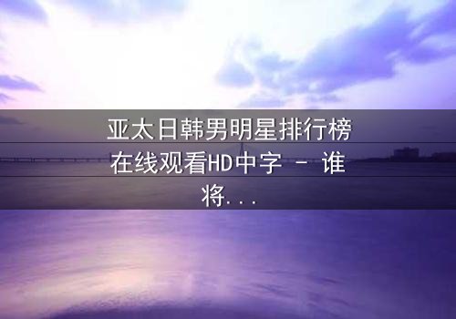 亚太日韩男明星排行榜在线观看HD中字 - 谁将登顶亚洲男神宝座?