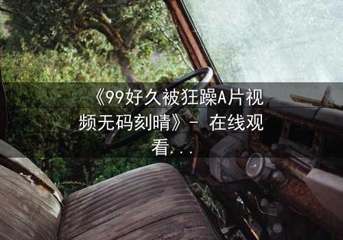 《99好久被狂躁A片视频无码刻晴》- 在线观看完整无删 - 揭开角色内心风暴的终极秘密