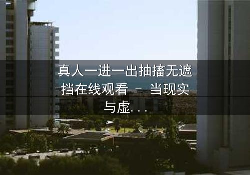 真人一进一出抽搐无遮挡在线观看 - 当现实与虚幻交织,谁在操控这场致命游戏?