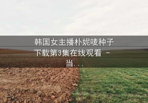 韩国女主播朴妮唛种子下载第3集在线观看 - 当虚拟直播揭开真实阴谋