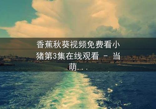 香蕉秋葵视频免费看小猪第3集在线观看 - 当萌宠遇上神秘代码,一场颠覆认知的冒险即将上演!