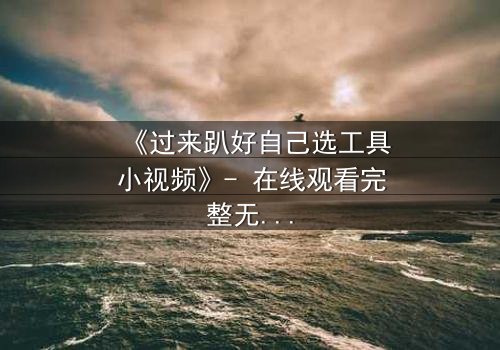 《过来趴好自己选工具小视频》- 在线观看完整无删 - 一场选择引发的惊心风暴