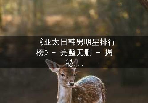 《亚太日韩男明星排行榜》- 完整无删 - 揭秘谁将登顶巅峰,谁又跌落神坛?