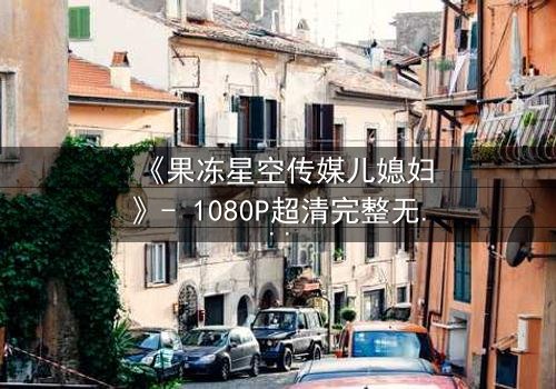 《果冻星空传媒儿媳妇》- 1080P超清完整无删 - 揭开豪门背后的秘密交易