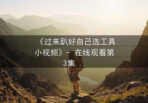 《过来趴好自己选工具小视频》- 在线观看第3集 - 一场工具引发的生死抉择