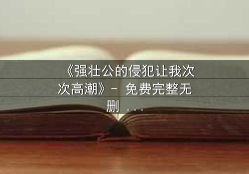 《强壮公的侵犯让我次次高潮》- 免费完整无删 - 第3集在线观看
