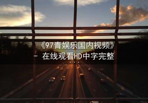《97青娱乐国内视频》- 在线观看HD中字完整版 - 一场青春与背叛的致命游戏