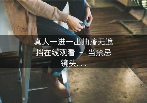 真人一进一出抽搐无遮挡在线观看 - 当禁忌镜头揭开人性深渊