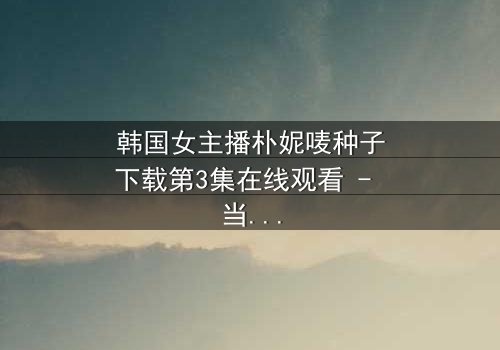 韩国女主播朴妮唛种子下载第3集在线观看 - 当虚拟面具被撕碎,真实人生如何抉择?