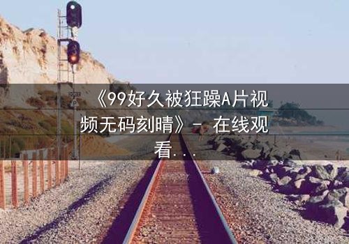 《99好久被狂躁A片视频无码刻晴》- 在线观看完整无删 - 揭开角色内心风暴的终极秘密