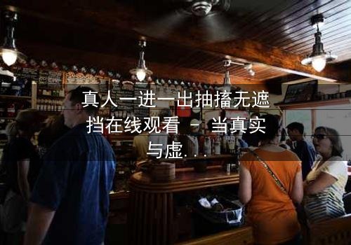 真人一进一出抽搐无遮挡在线观看 - 当真实与虚幻的界限崩塌,谁能逃脱这场致命游戏?