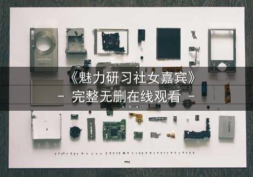 《魅力研习社女嘉宾》- 完整无删在线观看 - 她为何在镜头前崩溃痛哭?